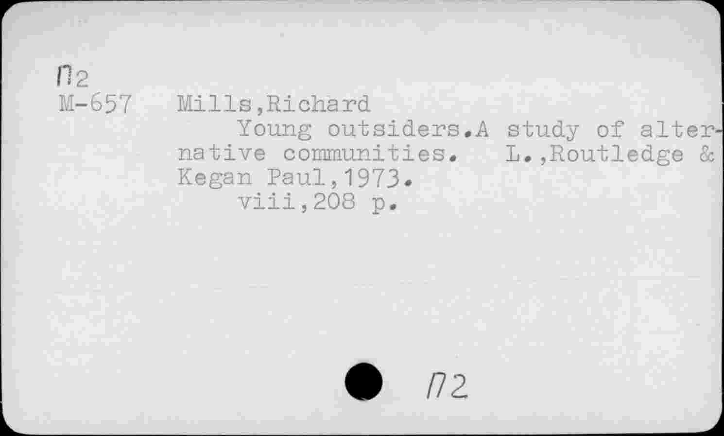 ﻿Л 2
М-657
Mills ,Rich.a rd
Young outsiders.A study of alternative communities.	L.,Routledge &
Kegan Paul,1973» viii,208 p.
• /72